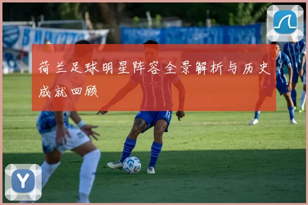 荷兰足球明星阵容全景解析与历史成就回顾
