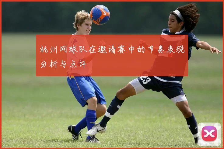 杭州网球队在邀请赛中的节奏表现分析与点评