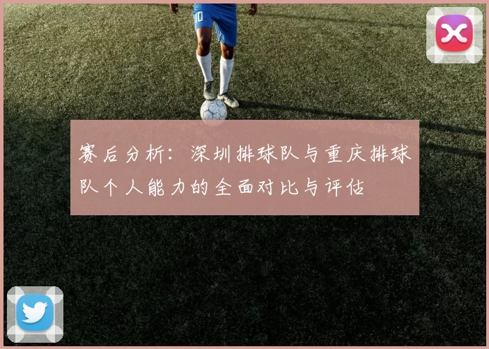 赛后分析：深圳排球队与重庆排球队个人能力的全面对比与评估