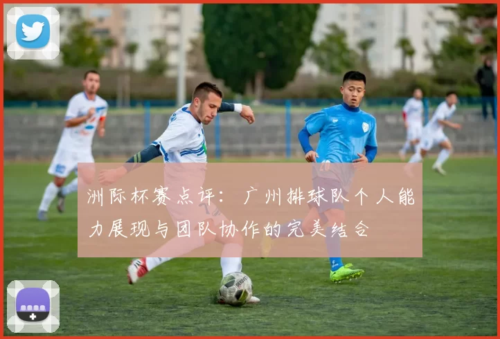 洲际杯赛点评：广州排球队个人能力展现与团队协作的完美结合