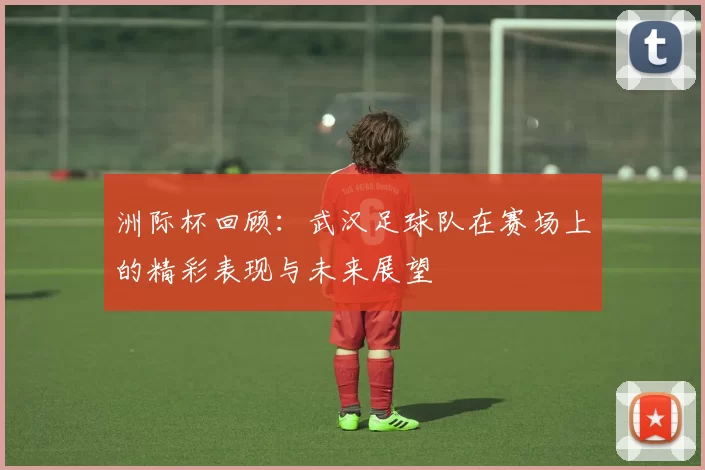 洲际杯回顾：武汉足球队在赛场上的精彩表现与未来展望